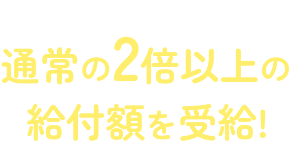 サポートを受けた多くの方が通常の2倍以上の給付額を受給