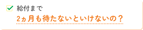 給付まで2ヵ月も待たないといけないの?